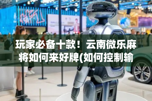 玩家必备十款！云南微乐麻将如何来好牌(如何控制输赢)