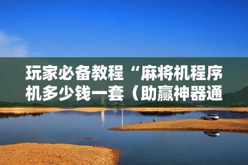 玩家必备教程“麻将机程序机多少钱一套（助赢神器通用版）