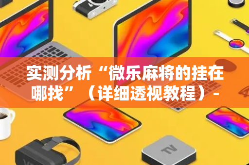 实测分析“微乐麻将的挂在哪找”（详细透视教程）-哔哩哔哩