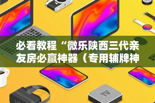 必看教程“微乐陕西三代亲友房必赢神器（专用辅牌神器免安装）