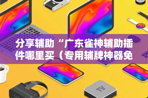 分享辅助“广东雀神辅助插件哪里买（专用辅牌神器免安装）