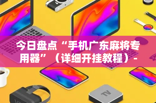 今日盘点“手机广东麻将专用器”（详细开挂教程）-哔哩哔哩