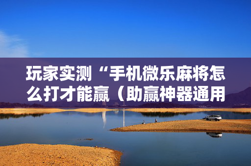 玩家实测“手机微乐麻将怎么打才能赢（助赢神器通用版）