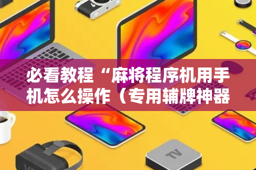 必看教程“麻将程序机用手机怎么操作（专用辅牌神器免安装）