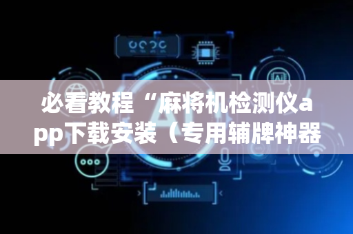 必看教程“麻将机检测仪app下载安装（专用辅牌神器免安装）