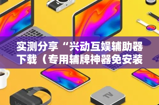 实测分享“兴动互娱辅助器下载（专用辅牌神器免安装）