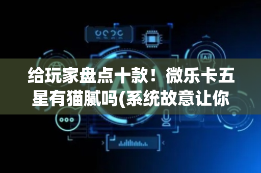 给玩家盘点十款！微乐卡五星有猫腻吗(系统故意让你输)