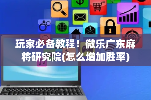 玩家必备教程！微乐广东麻将研究院(怎么增加胜率)