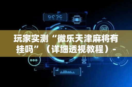 玩家实测“微乐天津麻将有挂吗”（详细透视教程）-哔哩哔哩