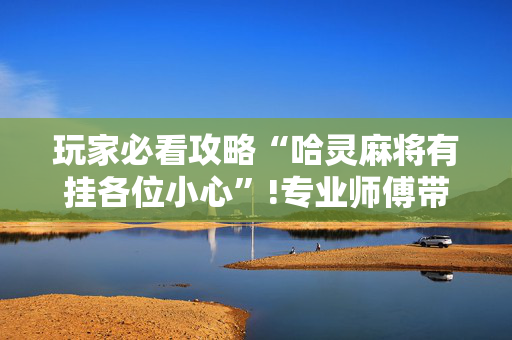 玩家必看攻略“哈灵麻将有挂各位小心”!专业师傅带你一起了解（详细教程）-抖音