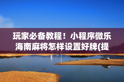 玩家必备教程！小程序微乐海南麻将怎样设置好牌(提高胜率的方法)