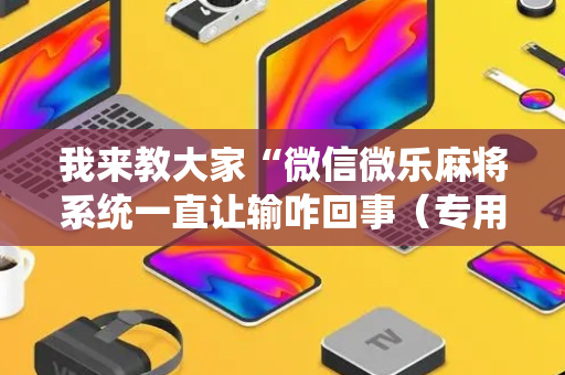 我来教大家“微信微乐麻将系统一直让输咋回事（专用辅牌神器免安装）