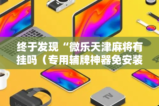 终于发现“微乐天津麻将有挂吗（专用辅牌神器免安装）
