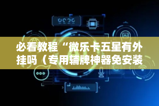 必看教程“微乐卡五星有外挂吗（专用辅牌神器免安装）