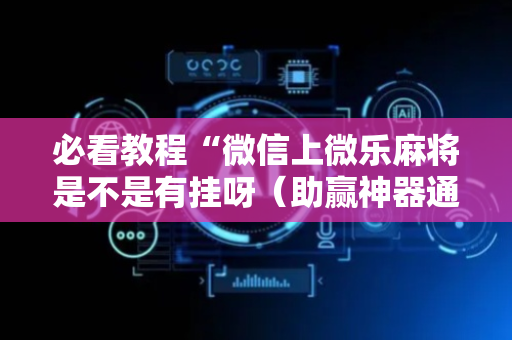 必看教程“微信上微乐麻将是不是有挂呀（助赢神器通用版）