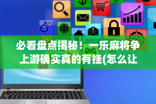 必看盘点揭秘！一乐麻将争上游确实真的有挂(怎么让系统给你发好牌)