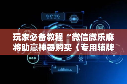 玩家必备教程“微信微乐麻将助赢神器购买（专用辅牌神器免安装）