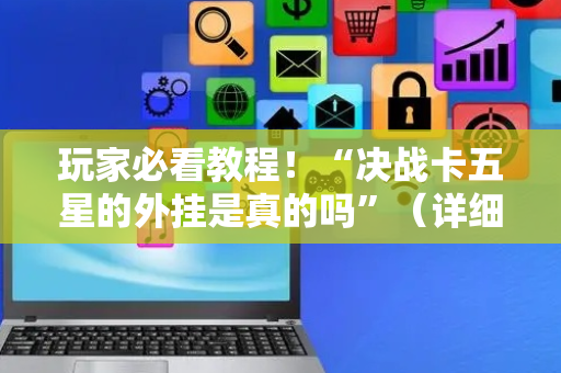 玩家必看教程！“决战卡五星的外挂是真的吗”（详细辅助教程）-哔哩哔哩