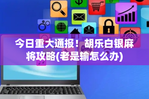 今日重大通报！胡乐白银麻将攻略(老是输怎么办)