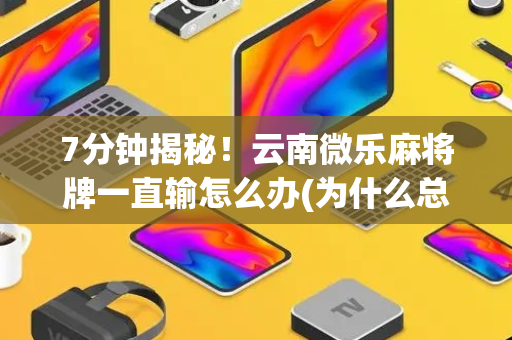 7分钟揭秘！云南微乐麻将牌一直输怎么办(为什么总是输)