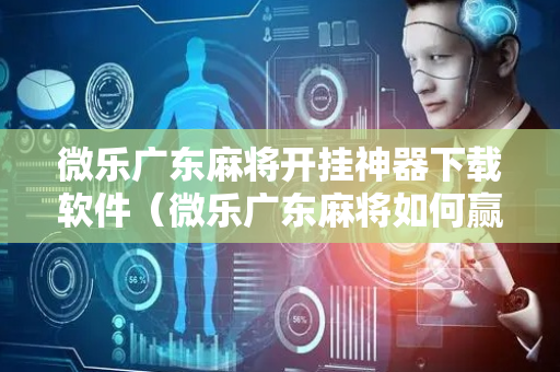 微乐广东麻将开挂神器下载软件（微乐广东麻将如何赢的秘诀）