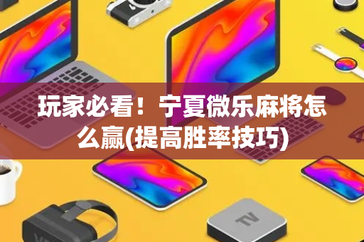 玩家必看！宁夏微乐麻将怎么赢(提高胜率技巧)