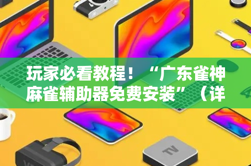 玩家必看教程！“广东雀神麻雀辅助器免费安装”（详细透视教程）-哔哩哔哩