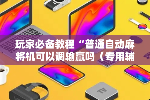 玩家必备教程“普通自动麻将机可以调输赢吗（专用辅牌神器免安装）