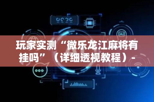 玩家实测“微乐龙江麻将有挂吗”（详细透视教程）-哔哩哔哩