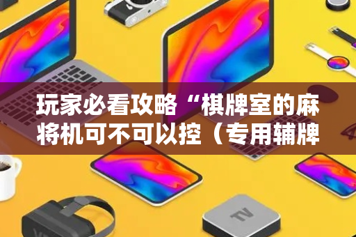 玩家必看攻略“棋牌室的麻将机可不可以控（专用辅牌神器免安装）