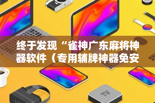 终于发现“雀神广东麻将神器软件（专用辅牌神器免安装）