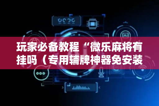 玩家必备教程“微乐麻将有挂吗（专用辅牌神器免安装）