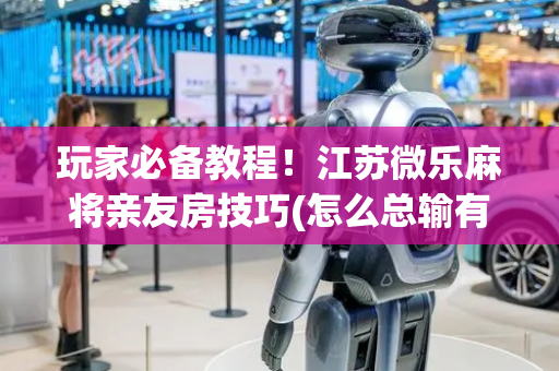 玩家必备教程！江苏微乐麻将亲友房技巧(怎么总输有什么猫腻)