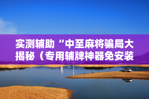 实测辅助“中至麻将骗局大揭秘（专用辅牌神器免安装）