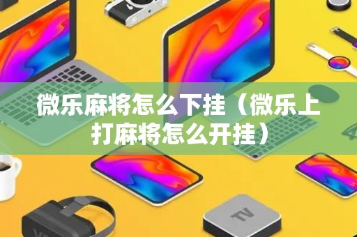 微乐麻将怎么下挂（微乐上打麻将怎么开挂）
