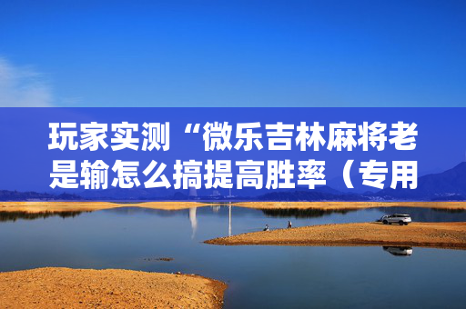玩家实测“微乐吉林麻将老是输怎么搞提高胜率（专用辅牌神器免安装）