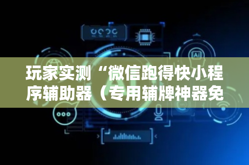 玩家实测“微信跑得快小程序辅助器（专用辅牌神器免安装）