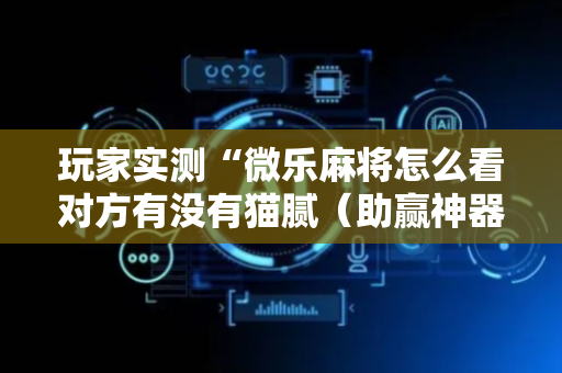 玩家实测“微乐麻将怎么看对方有没有猫腻（助赢神器通用版）