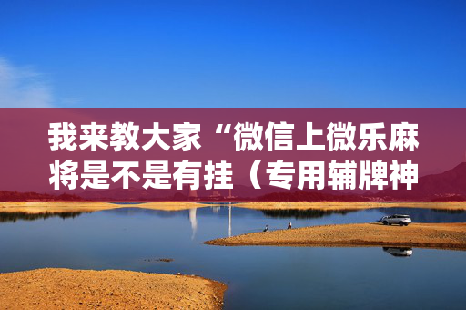 我来教大家“微信上微乐麻将是不是有挂（专用辅牌神器免安装）