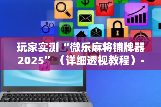 玩家实测“微乐麻将铺牌器2025”（详细透视教程）-哔哩哔哩