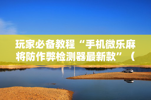 玩家必备教程“手机微乐麻将防作弊检测器最新款”（详细透视教程）-哔哩哔哩
