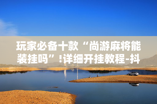 玩家必备十款“尚游麻将能装挂吗”!详细开挂教程-抖音