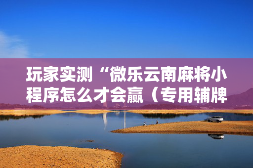 玩家实测“微乐云南麻将小程序怎么才会赢（专用辅牌神器免安装）