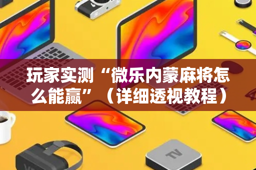 玩家实测“微乐内蒙麻将怎么能赢”（详细透视教程）-哔哩哔哩