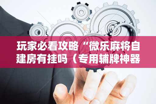 玩家必看攻略“微乐麻将自建房有挂吗（专用辅牌神器免安装）