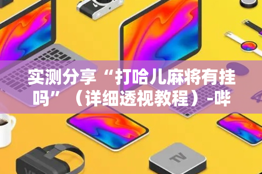 实测分享“打哈儿麻将有挂吗”（详细透视教程）-哔哩哔哩
