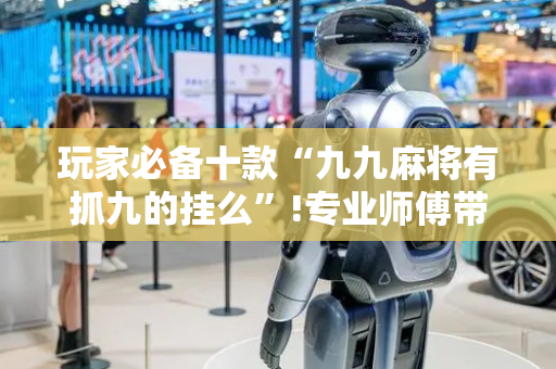 玩家必备十款“九九麻将有抓九的挂么”!专业师傅带你一起了解（详细教程）-抖音
