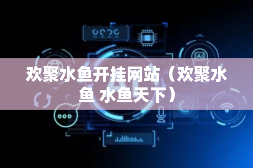 欢聚水鱼开挂网站（欢聚水鱼 水鱼天下）