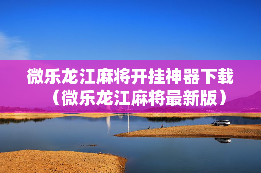 微乐龙江麻将开挂神器下载（微乐龙江麻将最新版）