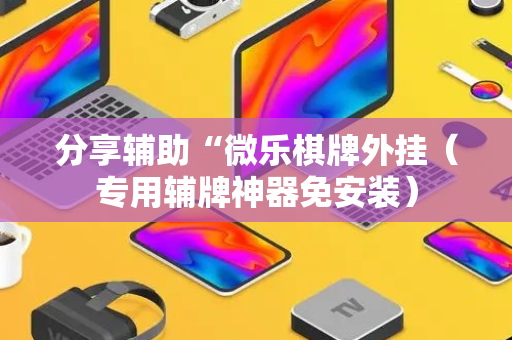 分享辅助“微乐棋牌外挂（专用辅牌神器免安装）